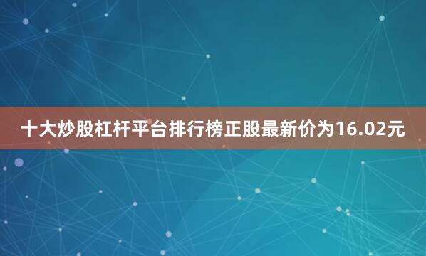 十大炒股杠杆平台排行榜正股最新价为16.02元