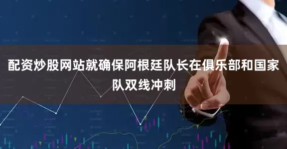配资炒股网站就确保阿根廷队长在俱乐部和国家队双线冲刺