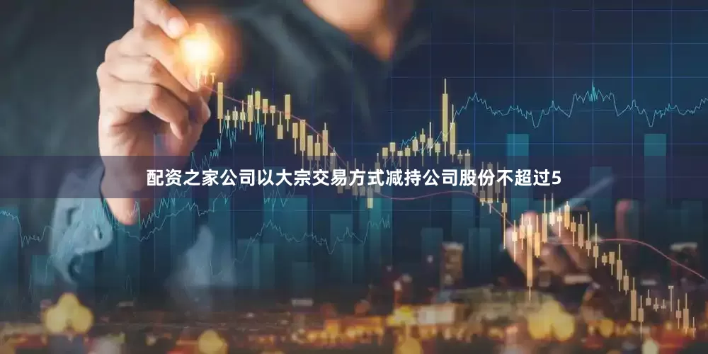 配资之家公司以大宗交易方式减持公司股份不超过5