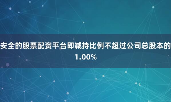安全的股票配资平台即减持比例不超过公司总股本的1.00%