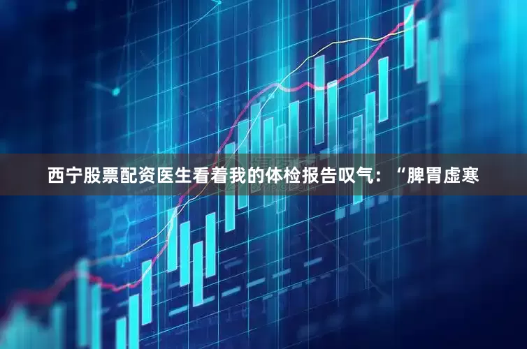 西宁股票配资医生看着我的体检报告叹气：“脾胃虚寒