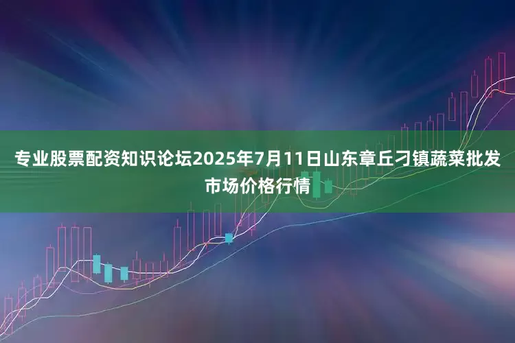 专业股票配资知识论坛2025年7月11日山东章丘刁镇蔬菜批发市场价格行情