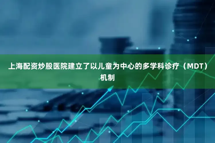 上海配资炒股医院建立了以儿童为中心的多学科诊疗（MDT）机制
