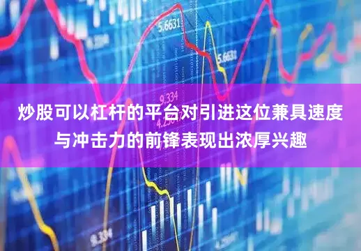 炒股可以杠杆的平台对引进这位兼具速度与冲击力的前锋表现出浓厚兴趣