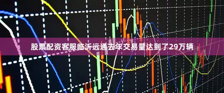 股票配资客服临沂远通去年交易量达到了29万辆