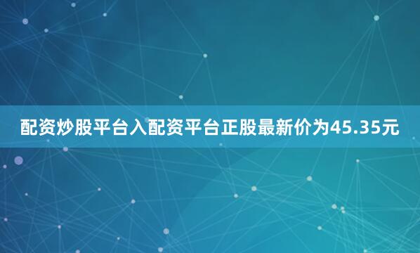 配资炒股平台入配资平台正股最新价为45.35元