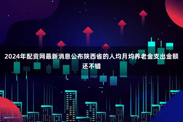 2024年配资网最新消息公布陕西省的人均月均养老金支出金额还不错